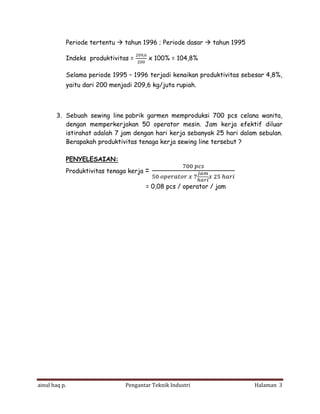 Periode tertentu

tahun 1996 ; Periode dasar

Indeks produktivitas =

,

tahun 1995

x 100% = 104,8%

Selama periode 1995 – 1996 terjadi kenaikan produktivitas sebesar 4,8%,
yaitu dari 200 menjadi 209,6 kg/juta rupiah.

3. Sebuah sewing line pabrik garmen memproduksi 700 pcs celana wanita,
dengan memperkerjakan 50 operator mesin. Jam kerja efektif diluar
istirahat adalah 7 jam dengan hari kerja sebanyak 25 hari dalam sebulan.
Berapakah produktivitas tenaga kerja sewing line tersebut ?
PENYELESAIAN:
Produktivitas tenaga kerja

=
= 0,08 pcs / operator / jam

ainul haq p.

Pengantar Teknik Industri

Halaman 3

 