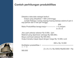 Contoh perhitungan produktifitas
Diketahui data-data sebagai berikut :
Output yang dihasilkan = 600 unit/minggu
Jumlah Pekerja 3 orang masing-masing bekerja selama 8 jam k
erja perhari dan 5 hari per minggu.
600
Maka Produktifitas tenaga kerja = ------------- = 5 unit/jam
3 x 8 x 5
Jika upah pekerja sebesar Rp 5.000,- /jam
Material yang diperlukan seharga Rp 500.000,-
Biaya overhead sebesar Rp 900.000,-
Output tersebut dapat dijual dengan harga Rp 10.000,-/unit
600 x Rp 10.000
Multifaktor produktifitas = ------------------------------------------------------
--- = 3
(3 x 8 x 5 x Rp 5000)+Rp500.000 + Rp
900.000
 