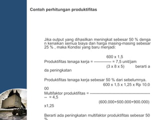 Jika output yang dihasilkan meningkat sebesar 50 % denga
n kenaikan semua biaya dan harga masing-masing sebesar
25 % , maka Kondisi yang baru menjadi:
600 x 1,5
Produktifitas tenaga kerja = ------------- = 7,5 unit/jam
(3 x 8 x 5) berarti a
da peningkatan
Produktifitas tenaga kerja sebesar 50 % dari sebelumnya.
600 x 1,5 x 1,25 x Rp 10.0
00
Multifaktor produktifitas = ---------------------------------------------
-- = 4,5
(600.000+500.000+900.000)
x1,25
Berarti ada peningkatan multifaktor produktifitas sebesar 50
Contoh perhitungan produktifitas
 