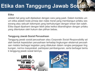 Etika dan Tanggung Jawab Sosial
Etika
adalah hal yang sulit dijelaskan dengan cara yang pasti. Dalam konteks um
um etika adalah kode prinsip dan nialai moral yang membangun prilaku ses
eorang atau sebuah kelompok yang berhubungan dengan bnear dan salah.
Etika dapat dipahami dengan lebih jelas ketika dibandingkan dengan prilaku
yang ditentukan oleh hukum dan pilihan bebas.
Tanggung Jawab Sosial Perusahaan
Tanggung jawab sosial perusahaan atau Corporate Social Responsibillty ad
alah bentuk kepedulian perusahaan terhadap lingkungan eksternal perusah
aan melalui berbagai kegiatan yang dilakukan dalam rangka penjagaan ling
kungan, norma masyarakat, partisipasi pembangunan, serta berbagai bentu
k tanggung jawab sosial lainnya.
 