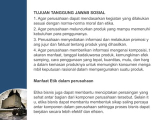 TUJUAN TANGGUNG JAWAB SOSIAL
1. Agar perusahaan dapat mendasarkan kegiatan yang dilakukan
sesuai dengan norma-norma moral dan etika.
2. Agar perusahaan meluncurkan produk yang mampu memenuhi
kebutuhan para penggunanya.
3. Perusahaan menyediakan informasi dan melakukan promosi y
ang jujur dan faktual tentang produk yang dihasilkan.
4. Agar perusahaan memberikan informasi mengenai komposisi, t
akaran manfaat, tanggal kadaluwarsa produk, kemungkinan efek
samping, cara penggunaan yang tepat, kuantitas, mutu, dan harg
a dalam kemasan produknya untuk memungkin konsumen menga
mbil keputusan rasional dalam mempergunakan suatu produk.
Manfaat Etik dalam perusahaan
Etika bisnis juga dapat membantu menciptakan persaingan yang
sehat antar bagian dari komponen perusahaan tersebut. Selain it
u, etika bisnis dapat membantu membentuk sikap saling percaya
antar komponen dalam perusahaan sehingga proses bisnis dapat
berjalan secara lebih efektif dan efisien.
 