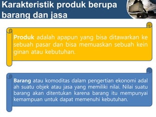 Karakteristik produk berupa
barang dan jasa
Produk adalah apapun yang bisa ditawarkan ke
sebuah pasar dan bisa memuaskan sebuah kein
ginan atau kebutuhan.
Barang atau komoditas dalam pengertian ekonomi adal
ah suatu objek atau jasa yang memiliki nilai. Nilai suatu
barang akan ditentukan karena barang itu mempunyai
kemampuan untuk dapat memenuhi kebutuhan.
 