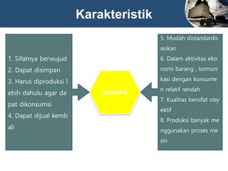 Karakteristik
BARANG
1. Sifatnya berwujud
2. Dapat disimpan
3. Harus diproduksi l
ebih dahulu agar da
pat dikonsumsi
4. Dapat dijual kemb
ali
5. Mudah distandardis
asikan
6. Dalam aktivitas eko
nomi barang , komuni
kasi dengan konsume
n relatif rendah
7. Kualitas bersifat oby
ektif
8. Produksi banyak me
nggunakan proses me
sin
 