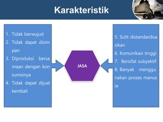 Karakteristik
JASA
1. Tidak berwujud
2. Tidak dapat disim
pan
3. Diproduksi bersa
maan dengan kon
sumsinya
4. Tidak dapat dijual
kembali
5. Sulit distandardisa
sikan
6. Komunikasi tinggi
7. Bersifat subyektif
8. Banyak menggu
nakan proses manus
ia
 