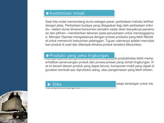 Saat kita mulai memandang dunia sebagai pasar, perbedaan individu terlihat
dengan jelas. Perbedaan budaya yang ditegaskan lagi oleh perbedaan indivi
du—dalam dunia dimana konsumen semakin sadar akan banyaknya penemu
an dan pilihan—memberikan tekanan pada perusahaan untuk menanggapiny
a. Manajer Operasi mengatasinya dengan proses produksi yang lebih fleksib
el untuk memenuhi kebutuhan pelanggan. Tujuan utamanya adalah mencipta
kan produk di saat dan ditempat dimana produk tersebut dibutuhkan.
Manajer operasi yang terus berusaha memperbaiki produktivitas lebih memp
erhatikan perancangan produk dan proses-proses yang ramah lingkungan. H
al ini berarti desain produk yang dapat terurai, komponen mobil yang dapat di
gunakan kembali aau diproduksi ulang, atau pengemasan yang lebih efisien.
Manajer operasi bertanggung jawab dalam menghadapi tantangan untuk me
mbina perilaku yang etis.
▶Kustomisasi missal.
▶Produksi yang peka lingkungan.
▶ Etika.
 