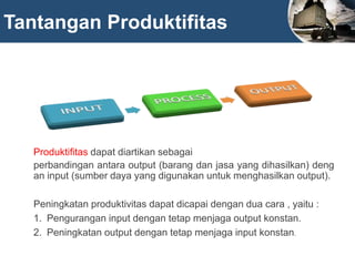 Tantangan Produktifitas
Produktifitas dapat diartikan sebagai
perbandingan antara output (barang dan jasa yang dihasilkan) deng
an input (sumber daya yang digunakan untuk menghasilkan output).
Peningkatan produktivitas dapat dicapai dengan dua cara , yaitu :
1. Pengurangan input dengan tetap menjaga output konstan.
2. Peningkatan output dengan tetap menjaga input konstan.
 