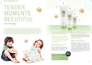 baby- und kinderpflege






     Tender                                                                                           Tender Moments SET
                                                                                                      Art.-Nr. 31712
                                                                                                                                                        CHF 4.–
                                                                                                                                                         Ersparnis




     Moments Baby
                                                                                                      - Haar- und Körpershampoo
                                                                                                      - Bade- und Körperöl
                                                                                                      .....................................................
                                                                                                      Setpreis CHF 29.–
                                                                                                      Normalpreis CHF 33.–



     Die Pflege für Babys

                                                 1
                    1

                                                                                           1




                             1

     1	Eau de Cologne                                  3	Bade- und Körperöl
     Ein leichtes Cologne für Babys mit pflegender,    Ein leichtes, beruhigendes, mild duften-
     feuchtigkeitsspendender Wirkung. Alkoholfrei      des Baby-Öl, das die Haut mit Feuchtig-
     und auf Wasserbasis verleiht es Ihrem Baby        keit versorgt. Enthält Vitamin E und haut-
     einen frischen Duft, ohne zu reizen.              eigene natürliche Feuchtigkeitsstoffe, die
     [100 ml] Art.-Nr. 82163, CHF 19.–                 die Haut davor schützen, auszutrocknen.
                                                       [250 ml] Art.-Nr. 81281, CHF 19.–
     2	Massage-Creme
     Eine leichte, sanfte, beruhigende Baby-Creme,     4	Haar- und Körpershampoo
     die sich bei einer behaglichen, entspannen-       Ein mildes, 100% seifenfreies Shampoo,
     den Massage leicht verteilen lässt. Ein einzig-   das speziell für die Reinigung des gesam-
     artiger Inhaltsstoff gleicht den pH-Wert der      ten Babykörpers entwickelt wurde. Der
     empfindlichen Babyhaut aus und schützt sie        milde Schaum lässt sich leicht abspülen,
     vor Trockenheit und Unverträglichkeiten.          ohne die Augen oder die Haut zu reizen.
     [250 ml] Art.-Nr. 81221, CHF 19.–                 Die klare, bernsteinfarbene Flüssigkeit rei-
                                                       nigt, ohne die Haut auszutrocknen. Enthält
                                                       natürliche Inhaltsstoffe und Vitamin E, ist
                                                       frei von Farbstoffen und pH-neutral.
                                                       [250 ml] Art.-Nr. 81795, CHF 14.–
                                                                                                                                                                     41
 