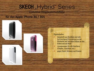 SKECH „Hybrid“ Series
                 inklusive Displayschutzfolie
für das Apple iPhone 3G / 3GS




                                    Eigenschaften:
                                     hergestellt aus flexiblem und sehr
                                        hochwertigem Polycarbonat an der
                                        Rückseite und weichem Silikon an den
                                        Ecken und am Rand
                                     Aussparungen für alle Interfaces
                                        (Display, Anschluss, etc.)
                                     gegen Staub, Schmutz und Kratzer
 