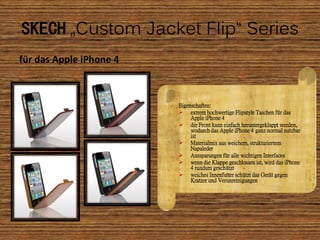 SKECH „Custom Jacket Flip“ Series
für das Apple iPhone 4



                         Eigenschaften:
                          extrem hochwertige Flipstyle Taschen für das
                              Apple iPhone 4
                          die Front kann einfach heruntergeklappt werden,
                              wodurch das Apple iPhone 4 ganz normal nutzbar
                              ist
                          Materialmix aus weichem, strukturiertem
                              Napaleder
                          Aussparungen für alle wichtigen Interfaces
                          wenn die Klappe geschlossen ist, wird das iPhone
                              4 rundum geschützt
                          weiches Innenfutter schützt das Gerät gegen
                              Kratzer und Verunreinigungen
 