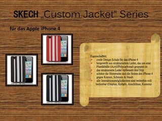 SKECH „Custom Jacket“ Series
für das Apple iPhone 4



                         Eigenschaften:
                          coole Design Schale für das iPhone 4
                          hergestellt aus strukturiertem Leder, das um eine
                              Plastikhülle (Acryl/Polycarbonat) gespannt ist
                          das strukturierte Leder verbessert den Grip
                          schützt die Hinterseite und die Seiten des iPhone 4
                              gegen Kratzer, Schmutz & Staub
                          alle Interaktionsmöglichkeiten sind weiterhin voll
                             bedienbar (Display, Knöpfe, Anschlüsse, Kamera)
 