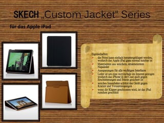SKECH „Custom Jacket“ Series
für das Apple iPad



                     Eigenschaften:
                      die Front kann einfach heruntergeklappt werden,
                          wodurch das Apple iPad ganz normal nutzbar ist
                      Materialmix aus weichem, strukturiertem
                          Napaleder
                      Aussparungen für alle wichtigen Interfaces
                      Leder ist um eine Acrylschale im Inneren gezogen
                          wodurch das iPhone in der Case auch gegen
                          Erschütterungen und Stürze gesichert ist
                      weiches Innenfutter schützt das Gerät gegen
                          Kratzer und Verunreinigungen
                      wenn die Klappe geschlossen wird, ist das iPad
                          rumdum geschützt
 