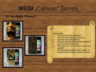 SKECH „Canvas“ Series
für das Apple iPhone 4




                         Eigenschaften:
                          coole Design Schale für das iPhone 4
                          mit Muster oder Grafik auf der Rückseite
                          angenehme SoftTouch Oberfläche
                          schützt die Hinterseite und die Seiten des iPhone 4
                              gegen Kratzer, Schmutz & Staub
                          sehr leichtes Cover, das das iPhone 4 nicht unnötig
                              „aufbläht“
                          alle Interaktionsmöglichkeiten sind weiterhin voll
                              bedienbar (Display, Knöpfe, Anschlüsse, Kamera)
 