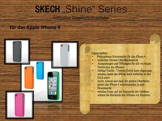 SKECH „Shine“ Series
                   inklusive Displayschutzfolie

für das Apple iPhone 4



                                      Eigenschaften:
                                       Polycarbonat Schutztasche für das iPhone 4
                                       stylischer Chrome Oberfläschenlook
                                       Aussparungen und Öffnungen für alle wichtigen
                                           Funktionen des iPhones
                                       2teilige Tasche - Unteres Drittel kann abgezogen
                                           werden, damit das iPhone auch weiterhin in den
                                           Dock passt
                                       leicht, schmal und dank der glatten Oberfläche
                                           gleitet das iPhone 4 widerstandslos in jede
                                           Hosentasche
                                       weiches Futter auf der Innenseite des Gehäuse
                                           schützt die Rückseite des iPhones vor Kratzern
 