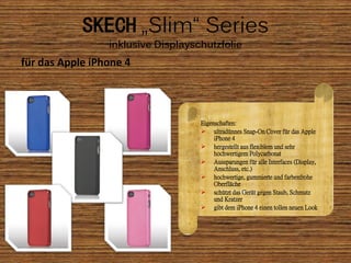 SKECH „Slim“ Series
                 inklusive Displayschutzfolie
für das Apple iPhone 4




                                    Eigenschaften:
                                     ultradünnes Snap-On Cover für das Apple
                                         iPhone 4
                                     hergestellt aus flexiblem und sehr
                                         hochwertigem Polycarbonat
                                     Aussparungen für alle Interfaces (Display,
                                         Anschluss, etc.)
                                     hochwertige, gummierte und farbenfrohe
                                         Oberfläche
                                     schützt das Gerät gegen Staub, Schmutz
                                         und Kratzer
                                     gibt dem iPhone 4 einen tollen neuen Look
 