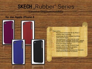 SKECH „Rubber“ Series
                 inklusive Displayschutzfolie

für das Apple iPhone 4



                                    Eigenschaften:
                                         Polycarbonat Schutzschale für das iPhone 4
                                         stylischer matte Lackierung
                                         Aussparungen für alle wichtigen Anschlüsse,
                                          Tasten und das Display
                                         Case besteht aus 2 Teilen, wobei der untere
                                          Abschnitt schnell abgezogen werden kann - dadurch
                                          passt das iPhone weiterhin in Docks & Standssehr
                                         leichte und schmale Bauform
                                         resistent gegen Schmutz, Kratzer & Staub
                                         weiterhin rutscht das iPhone auf glatten
                                          Oberflächen nicht mehr so stark
                                         weiches, textilähnliches Material auf der Innenseite
                                          schützt auch die Rückseite vor Kratzern
 