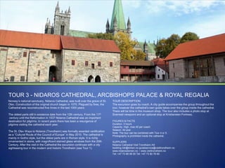 TOUR 3 - NIDAROS CATHEDRAL, ARCBISHOPS PALACE & ROYAL REGALIA
Norway‟s national sanctuary, Nidaros Cathedral, was built over the grave of St.
Olav. Construction of the original church began in 1070. Plagued by fires, the
Cathedral was reconstructed five times in the last 1000 years.
The oldest parts still in existence date from the 12th century. From the 11th
century until the Reformation in 1537 Nidaros Cathedral was an important
destination for pilgrims. In recent years there has been a resurgence of
pilgrims visiting the cathedral each year.
The St. Olav Ways to Nidaros (Trondheim) was formally awarded certification
as a “Cultural Route of the Council of Europe” in May 2010. The cathedral is
mainly in Gothic style, but the oldest parts are in Roman style. It is richly
ornamented in stone, with magnificent stained glass windows from the 20th
Century. After the visit in the Cathedral the excursion continues with a city
sightseeing tour in the modern and historic Trondheim (see Tour 1).

TOUR DESCRIPTION
The excursion goes by coach. A city guide accompanies the group throughout the
tour, however the cathedral‟s own guide takes over the group inside the cathedral.
There will be time in the museum shop. The tour also includes a photo stop at
Sverresli viewpoint and an optional stop at Kristiansten Fortress.
FIGURES & FACTS
Duration: 3 hours
Capacity: High, max 45 per coach
Season: All year
Note: The tour can be combined with Tour 4 or 5.
Photography is prohibited inside the cathedral.
SUPPLIERS
Nidaros Cathedral Visit Trondheim AS
booking.ndr@kirken.no guideservice@visittrondheim.no
www.nidarosdomen.no – www.visittrondheim.no
Tel: +47 73 89 08 00 Tel: +47 73 80 76 60

 