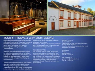 TOUR 4 - RINGVE & CITY SIGHTSEEING
Ringve is Norway‟s national museum for music
and musical instruments. This unique museum is
located at Ringve Manor just outside the city
centre, and is surrounded by a beautiful
botanical garden with a great view of the
Trondheim Fjord.
At Ringve there are talented guides to explain
the history of musical instruments, as well as
playing some of the historical instruments. Just
imagine the original sound of a house organ
made in the 18th century and a self-playing
piano from 1917.
The well-preserved interiors in the main building
date back to the 19th century, will provide a
charming setting to enjoy the music history.
The exhibition in the barn shows the most recent
instruments, ranging from cembalos to traditional

Norwegian folk music instruments to electric
guitars and synthesizers.
After the visit at Ringve the excursion continues
with a city sightseeing tour in the modern and
historical Trondheim (see Tour 1).

FIGURES & FACTS
Duration: 3 hours
Capacity: Min. 35, max. 200. Max. 45 per coach
Season: March - October
Note: The tour can be combined with Tour 3 or 4.
Not suitable for disabled.

TOUR DESCRIPTION
This excursion goes by coach. A city guide
accompanies the group throughout the tour,
but at Ringve the museum‟s own guide takes
over the group. The tour includes a photo stop
at Sverresli viewpoint and an optional stop at
Kristiansten Fortress. Coffee and food is
available at Ringve. There will be time in the
museum shop.

SUPPLIERS
Ringve
post@ringve.no
Tel: +47 73 87 02 80
Visit Trondheim AS
guideservice@visittrondheim.no
Tel: +47 73 80 76 60

 