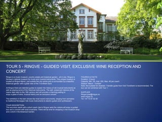 TOUR 5 - RINGVE - GUIDED VISIT, EXCLUSIVE WINE RECEPTION AND
CONCERT
Ringve is a music museum, country estate and botanical garden - all in one. Ringve is
Norway‟s national museum for music and musical instruments. This unique museum is
located at Ringve Manor, just outside the city centre and is surrounded by a beautiful
botanical garden with a great view of the Trondheim fjord.
At Ringve there are talented guides to explain the history of old musical instruments as
well as playing some of the historical instruments. The well- preserved interiors of the
manor date back to the 19th century and will provide a charming setting to
enjoy a glass of wine, musical history and an exclusive concert.
The exhibition in the barn shows the most recent instruments, ranging from cembalos
to traditional Norwegian folk music instruments to electric guitars and synthesizers.
TOUR DESCRIPTION
The excursion starts with a short coach ride to Ringve were the visitors will enjoy a guided
tour and a concert with local musicians. There will be time for shopping in the museum shop
and a stroll in the Botanical Garden.

FIGURES & FACTS
Duration: 3 hours
Capacity: Min. 35, max. 200. Max. 45 per coach
Season: March - October
Note: Not suitable for disabled. Transfer guide from Visit Trondheim is recommended. The
tour can be combined with Tour 1.
SUPPLIER
Ringve post@ringve.no
www.ringve.no
Tel: +47 73 87 02 80

 