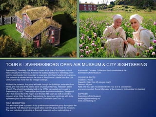 TOUR 6 - SVERRESBORG OPEN AIR MUSEUM & CITY SIGHTSEEING
Sverresborg, Trøndelag Folk Museum (open air) is one of the largest cultural
history museums in Norway. It shows the building traditions in Trøndelag, from
town to countryside, from mountain to coast and from Sami huts to city mansions.
The museum is situated around the ruins of King Sverre‟s castle from the 12th
Century and has more than 60 vintage buildings.
While at the museum, the group will walk through the buildings, some also from
inside, and visit one of the oldest stave churches in Norway, Haltdalen Stave
Church. The church is probably built in the 1170s, renovated and moved to
Sverresborg in 1937. There will be time to see the indoor exhibition, “Images of
Life”, that shows life in the region over the last 150 years as well as visit the
museum shop. After thevisit at Sverresborg the excursion continues with a city
sightseeing tour in the modern and historic Trondheim (see Tour 1).
TOUR DESCRIPTION
This excursion goes by coach. A city guide accompanies the group throughout the
tour, but the Folk Museum‟s own guide takes over the group inside the museum.
The tour includes a photo stop at Sverresli viewpoint and an optional stop at

Kristiansten Fortress. Coffee and food is available at the
Sverresborg Folk Museum.
FIGURES & FACTS
Duration: 3 hours
Capacity: High, max 45 pax per coach
Season: All year
Note: The tour can be combined with Tour 3 or 5. Good shoes
are recommended. Some hilly areas at the museum. Not suitable for disabled.
SUPPLIER
Sverresborg Folk Museum
booking@sverresborg.no
www.sverresborg.no

 