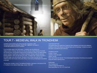 TOUR 7 - MEDIEVAL WALK IN TRONDHEIM
Trondheim was founded by the Viking king Olav Tryggvason in 997.
This excursion begins at Skipakrok, where Olav Tryggvason first sailed in
to what later became the city of Trondheim.
From the Middle Ages to the Reformation, Trondheim was the political and
religious center in Norway. Remains from this era still exist, telling histories of romantic
and terrible times. Among these remains are the Archbishop‟s Palace, the oldest existing
secular building in Scandinavia, and Nidaros Cathedral, Norway‟s national sanctuary.
Building started in 1070 over the tomb of St. Olav. Trondheim had 14 stone churches in
the Middle Ages; only a few still exist. Remains of one of these churches from the
medieval period can be seen at the public library, found during archaeological excavations
on the site.
The excursion includes a visit to The Medieval Exhibition, that gives a vivid picture of life
in Trondheim in the Catholic Middle Ages, around 1050-1537.

TOUR DESCRIPTION
This guided theme tour starts from Cicignons Plass (Skipakrok) and ends at the Medieval
Exhibition at the NTNU Museum of Natural History and Archaeology. A shuttle bus back to
the harbor is provided as part of the tour.
FIGURES & FACTS
Duration: 3 hours
Capacity: 15 pax per guide
Season: All year
Note: Good shoes are required. The archaeological discoveries in the library are accessible
during the library‟s opening hours.
SUPPLIERS
Visit Trondheim AS
guideservice@visittrondheim.no
www.visittrondheim.no, Tel: +47 73 80 76 60

 