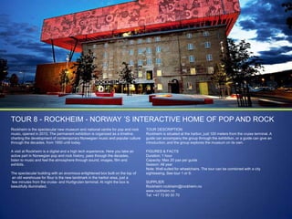 TOUR 8 - ROCKHEIM - NORWAY ‟S INTERACTIVE HOME OF POP AND ROCK
Rockheim is the spectacular new museum and national centre for pop and rock
music, opened in 2010. The permanent exhibition is organized as a timeline,
charting the development of contemporary Norwegian music and popular culture
through the decades, from 1950 until today.

TOUR DESCRIPTION
Rockheim is situated at the harbor, just 100 meters from the cruise terminal. A
guide can accompany the group through the exhibition, or a guide can give an
introduction, and the group explores the museum on its own.

A visit at Rockheim is a digital and a high tech experience. Here you take an
active part in Norwegian pop and rock history, pass through the decades,
listen to music and feel the atmosphere through sound, images, film and
exhibits.

FIGURES & FACTS
Duration: 1 hour
Capacity: Max 20 pax per guide
Season: All year
Note: Well suited for wheelchairs. The tour can be combined with a city
sightseeing. See tour 1 or 9.

The spectacular building with an enormous enlightened box built on the top of
an old warehouse for flour is the new landmark in the harbor area, just a
few minutes from the cruise- and Hurtigruten terminal. At night the box is
beautifully illuminated.

SUPPLIER
Rockheim rockheim@rockheim.no
www.rockheim.no
Tel: +47 73 60 50 70

 