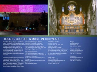 TOUR 9 - CULTURE & MUSIC IN 1000 YEARS
Music has always played a significant
role in Trondheim and Trøndelag. Here
are numerous music festivals throughout
the year. “Trønderrock” - a genre
in Norwegian rock music has got its
name from this region. Trondheim has
the country‟s oldest jazz education at
university level, where many of the
nation‟s best jazz musicians have been
educated.

since the Middle Ages. Nidaros
cathedral is today an important
cultural arena in Trondheim, with
many choirs and two great organs,
the Steinmayer Organ from 1930 and
the Wagner Organ from 1740.

TOUR DESCRIPTION:
The excursion goes by coach and
includes visits in Nidaros Cathedral, at
Ringve and Rockheim.
Trondheim has both Norway‟s national A city guide accompanies the group
museum of music and musical
throughout
instruments, Ringve (see tour 5), and
the tour, however the museum‟s own
Norway‟s national centre for pop and rock guides take
music, Rockheim (see tour 7). Nidaros
over the group inside.
Cathedral (see tour 3) has played a
central role in Norwegian church music

FIGURES & FACTS
Duration: 4 hours
Capacity: Min. 35, max. 200.
45 pax per coach
Season: March - October
Note: There are organ meditations in
the cathedral at regular times during
the summer which can be included in
the tour. Large groups can book an
organ concert in advance.
SUPPLIERS
Visit Trondheim AS
guideservice@visittrondheim.no
www.visittrondheim.no
Tel: +47 73 80 76 60

Ringve
post@ringve.no
www.ringve.no
Tel: 47 73 87 02 80

Nidaros Cathedral
booking.ndr@kirken.no
www.nidarosdomen.no
Tel: +47 73 89 08 00
Rockheim
rockheim@rockheim.no
www.rockheim.no
Tel: +47 73 60 50 70

 