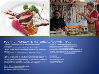 TOUR 10 - NORWAY ‟S HISTORICAL AQUAVIT TRAIL
Trondheim is the birth place of the world famous Norwegian
“Linie Aquavit.”
The distillery Lysholm was founded in Trondheim in 1821.
The Linie Aquavit must be transported in oak barrels over the equator
line twice.
The ships‟ routes are written on the back of the bottles‟ labels.

To Rom og Kjøkken www.toromogkjokken.no
Baklandet Skydsstation www.skydsstation.no
Lian Restaurant www.sansogsamling.no
Klostergården farmhouse www.klostergardentautra.no
Stiklestad National Cultural Center www.stiklestad.no
Jægtvolden Fjord Hotel www.jegtvolden.no

Trails will be tailor made for each group. Choose between anything from
half a day in Trondheim, up to six days in the county of Trøndelag.
You may choose Trondheim as the base, or stay overnight at the places
you visit. All places included in the trail have their own aquavit menu
including local food. Some of the places included in the trail :

SUPPLIERS
Visit Trondheim AS
post@visittrondheim.no
www.visittrondheim.no
Tel: +47 73 80 76 60

Nidaros Cathedral www.nidarosdomen.no
Britannia Hotel www.britannia.no
Rica Nidelven Hotel http://ricanidelven.no/

 