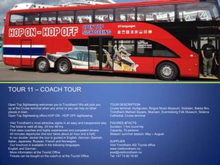 TOUR 11 – COACH TOUR
Open Top Sightseeing welcomes you to Trondheim! We will pick you
up at the Cruise terminal when you arrive or you can hop on other
places in town.
Open Top Sightseeing offers HOP ON - HOP OFF sightseeing:

TOUR DESCRIPTION
Cruise terminal, Hurtigruten, Ringve Music Museum, Solsiden, Bakke Bro,
Trondheim Marked Square, Skansen, Sverresborg Folk Museum, Nidaros
Cathedral, Cruise terminal

· Visit Trondheim‟s most attractive sights in an easy and inexpensive way.
· The ticket is valid all day. 24 hrs/ 48 hrs.
· First class coaches and highly experienced and competent drivers.
· 40 minutes departures (the tour takes about an hour and a half).
· In our double- decker the tour is guided in English, German, Spanish,
Italian, Japanese, Russian, French and Norwegian.
· Our brochure is available in the following languages:
English and German.
· More information at the Tourist Office
· Tickets can be bought on the coach or at the Tourist Office.

FIGURES &FACTS
Duration: 1 hrs round trip
Capacity: 74 persons
Season: summer season: May – August

SUPPLIER
Visit Trondheim AS/ Tourist office
www.visittrondheim.no
post@visittrondheim.no
Tel: +47 73 80 76 60

 