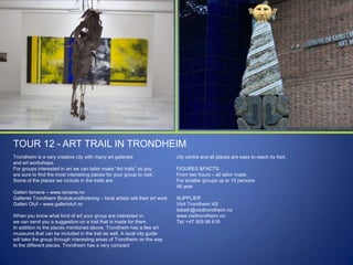 TOUR 12 - ART TRAIL IN TRONDHEIM
Trondheim is a very creative city with many art galleries
and art workshops.
For groups interested in art we can tailor make “Art trails” so you
are sure to find the most interesting places for your group to visit.
Some of the places we include in the trails are:
Galleri Ismene – www.ismene.no
Galleriet Trondheim Brukskunstforening – local artists sell their art work
Galleri Oluf – www.gallerioluf.no
When you know what kind of art your group are interested in,
we can send you a suggestion on a trail that is made for them.
In addition to the places mentioned above, Trondheim has a few art
museums that can be included in the trail as well. A local city guide
will take the group through interesting areas of Trondheim on the way
to the different places. Trondheim has a very compact

city centre and all places are easy to reach by foot.
FIGURES &FACTS
From two hours – all tailor made
For smaller groups up to 15 persons
All year
SUPPLIER
Visit Trondheim AS
lisbeth@visittrondheim.no
www.visittrondheim.no
Tel: +47 909 96 619

 