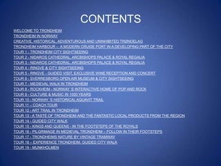 CONTENTS
WELCOME TO TRONDHEIM
TRONDHEIM IN NORWAY
CREATIVE, HISTORICAL, ADVENTUROUS AND UNINHIBITED TRØNDELAG
TRONDHEIM HARBOUR – A MODERN CRUISE PORT IN A DEVELOPING PART OF THE CITY
TOUR 1 - TRONDHEIM CITY SIGHTSEEING
TOUR 2 - NIDAROS CATHEDRAL, ARCBISHOPS PALACE & ROYAL REGALIA
TOUR 3 - NIDAROS CATHEDRAL, ARCBISHOPS PALACE & ROYAL REGALIA
TOUR 4 - RINGVE & CITY SIGHTSEEING
TOUR 5 - RINGVE - GUIDED VISIT, EXCLUSIVE WINE RECEPTION AND CONCERT
TOUR 6 - SVERRESBORG OPEN AIR MUSEUM & CITY SIGHTSEEING
TOUR 7 - MEDIEVAL WALK IN TRONDHEIM
TOUR 8 - ROCKHEIM - NORWAY ‟S INTERACTIVE HOME OF POP AND ROCK
TOUR 9 - CULTURE & MUSIC IN 1000 YEARS
TOUR 10 - NORWAY ‟S HISTORICAL AQUAVIT TRAIL
TOUR 11 – COACH TOUR
TOUR 12 - ART TRAIL IN TRONDHEIM
TOUR 13 - A TASTE OF TRONDHEIM AND THE FANTASTIC LOCAL PRODUCTS FROM THE REGION
TOUR 14 - GUIDED CITY WALK
TOUR 15 - KINGS AND QUEENS - IN THE FOOTSTEPS OF THE ROYALS
TOUR 16 - PILGRIMAGE IN MEDIEVAL TRONDHEIM – FOLLOW IN THEIR FOOTSTEPS
TOUR 17 - TRONDHEIMS NATURE BY VINTAGE TRAMWAY
TOUR 18 – EXPERIENCE TRONDHEIM, GUIDED CITY WALK
TOUR 19 - MUNKHOLMEN

 