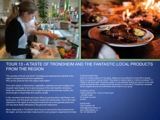 TOUR 13 - A TASTE OF TRONDHEIM AND THE FANTASTIC LOCAL PRODUCTS
FROM THE REGION
The counties of South and North Trøndelag are exploring the potential of the
region‟s exceptional local food ingredients.
Why do the products from this region taste better?
One main reason is that berries, vegetables, potatoes and even scallops and
mussels need longer time to grow because of the cold weather conditions.
When we combine this with a lot of light throughout the summer months, the
products get a unique taste and superior quality.
In the mountains the lambs and cows often go grazing where wild flowers and
herbs grow, and this gives the meat a lovely and special taste. One of the main
objectives in the region is to bring the local food out to the general public and
not only serve these delicacies in the gourmet restaurants.
Many restaurants in Trondheim have focus on serving the best products from
the region, and we now tailor make tours for your groups to experience the best.

TOUR DESCRIPTION
Each tour is tailor made to fi t the group. Maybe you are looking for a lunch with a special
touch, or a gourmet 7 course dinner? How about a cookery class or a visit to a producer? Or
maybe a “city food safari” including a starter in one restaurant before you stroll on to the main
course somewhere else, ending up with the dessert in a third place? Everything is possible!
Send a request and we will recommend what‟s best for your group.
FIGURE & FACTS
Takes anything from 1 hour to many hours
– all tailor made
For groups any size
All year
SUPPLIERS
VisitTrondheim AS
lisbeth@visittrondheim.no
www.visittrondheim.no
Tel: +47 909 96 619

 