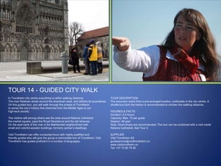 TOUR 14 - GUIDED CITY WALK
In Trondheim city centre everything is within walking distance.
The river Nidelven winds around the downtown area, and defines its boundaries.
On this guided tour, you will walk through the streets of Trondheim
to sense the city‟s history that stretches from the Middle Ages to our
high-tech society.
The visitors will among others see the area around Nidaros Cathedral,
the market square, pass the Royal Residence and the old wharves.
On the east bank of the river is the Bakklandet neighborhood with
small and colorful wooden buildings, formerly worker‟s dwellings.
Visit Trondheim can offer conducted tours with highly qualified and
friendly guides who will give the group a memorable tour of Trondheim. Visit
Trondheim has guides proficient in a number of languages.

TOUR DESCRIPTION
The excursion starts from a pre-arranged location, preferably in the city centre. A
shuttle bus from the harbor is recommended to shorten the walking distance.
FIGURES & FACTS
Duration: 2-3 hours
Capacity: Max. 15 per guide
Season: All year
Note: Good shoes are recommended. The tour can be combined with a visit inside
Nidaros Cathedral. See Tour 2.
SUPPLIER
Visit Trondheim AS
guideservice@visittrondheim.no
www.visittrondheim.no
Tel: +47 73 80 76 60

 