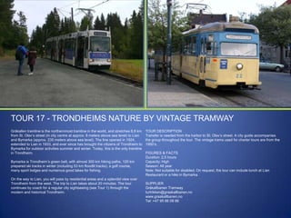 TOUR 17 - TRONDHEIMS NATURE BY VINTAGE TRAMWAY
Gråkallen tramline is the northernmost tramline in the world, and stretches 8,8 km
from St. Olav‟s street (in city centre at approx. 8 meters above sea level) to Lian
and Bymarka (approx. 235 meters above sea level). The line opened in 1924,
extended to Lian in 1933, and ever since has brought the citizens of Trondheim to
Bymarka for outdoor activities summer and winter. Today, this is the only tramline
in Trondheim.
Bymarka is Trondheim‟s green belt, with almost 300 km hiking paths, 120 km
prepared ski tracks in winter (including 53 km floodlit tracks), a golf course,
many sport lodges and numerous good lakes for fishing.
On the way to Lian, you will pass by residential areas and a splendid view over
Trondheim from the west. The trip to Lian takes about 20 minutes. The tour
continues by coach for a regular city sightseeing (see Tour 1) through the
modern and historical Trondheim.

TOUR DESCRIPTION
Transfer is needed from the harbor to St. Olav‟s street. A city guide accompanies
the group throughout the tour. The vintage trams used for charter tours are from the
1950‟s.
FIGURES & FACTS
Duration: 2,5 hours
Capacity: High
Season: All year
Note: Not suitable for disabled. On request, the tour can include lunch at Lian
Restaurant or a hike in Bymarka.
SUPPLIER
Gråkallbanen Tramway
turtrikken@graakallbanen.no
www.graakallbanen.no
Tel: +47 95 86 08 86

 