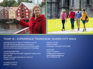 TOUR 18 – EXPERIENCE TRONDHEIM, GUIDED CITY WALK
A guided city tour in historic Trondheim is a must.
Our well-informed guides take you around to
the city's well known attractions and unknown pearls.
Get to know the social and cultural life of Trøndelag.

TOUR DESCRIPTION
The tour starts from the Olav Tryggvason statue at the
town square.
Regular tours every Saturday at 14.00 and
Sunday at 12.00.
FIGURES & FACTS
Duration: 1,5 hours

Capacity: 20 pax
Season: All year
Languages: Norwegian and English
SUPPLIER
Opplev Trondheim
post@opplevtrondheim.no
www.opplevtrondheim.no
Tel: +47 950 82 144

 