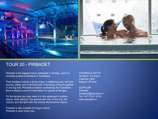 TOUR 20 - PIRBADET
Pirbadet is the biggest indoor waterpark in Norway, and it is
centrally located at Brattøra in Trondheim.
Their facilities include a diving tower, a wellbeing pool, hot tubs,
saunas, slides and a climbing wall. Everything is found together
in one big hall. Pirbadet‟s location overlooking the Trondheim
fjord is always a point of fascination for guests of all ages.
On the terrace you may relax in in the waterpark‟s outdoor
sauna, while taking in the spectacular view of the city, the
harbour and the fjord with the nearby Munkholmen island.
Pirbadet is also suitable for larger events.
Pirbadet is open every day.

FIGURES & FACTS
Duration: 1-4 hours
Capacity: High
Season: All year

SUPPLIER
Pirbadet
firmapost@pirbadet.no
Tel: +47 73 83 18 00
www.pirbadet.no

 