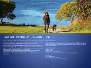 TOUR 21 - HIKING ON THE LADE TRAIL
The Lade Trail runs along the coast of the Lade peninsula. The trail passes sheltered bays
and goes over hilltops with a wonderful view over the Trondheim fjord. The landscape is an
area of natural importance, biologically and ecologically as well as culturally.
The Lade area also plays a central role in Trondheim‟s 1000-year old history. This area
was the seat of the Earls of Lade, a dynasty of Norwegian rulers from the 9th century to
the 11th century. The numerous lovely inlets along the path are the result of the sea level
being 175m lower today than at the end of the last ice age.
During the tour, you will see interesting geological formations, as well as a breath
of Norwegian natural life. Along the trail there are many reminders of the
World War II, such as remains of underground caves, gun position foundations
and bunkers.

TOUR DESCRIPTION
The tour starts with a short coach ride from the city center to the starting point, Korsvika in
Lade. The first part of the trail is hilly. End at Rotvoll where a coach is waiting to return the
group to the city center. The length from Korsvika to Rotvoll is 6,5 km, but the tour can be
made shorter on request.
FIGURES & FACTS
Duration: 3 hours
Capacity: High
Season: Spring, summer, autumn
Note: Wear suitable sport shoes and clothes and use trekking (optional).
SUPPLIERS
Visit Trondheim AS
guideservice@ visittrondheim.no
www. visittrondheim.no – Tel: +47 73 80 76 60

 