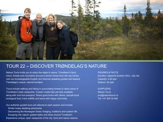 TOUR 22 – DISCOVER TRØNDELAG‟S NATURE
Nature Tours invite you to enjoy the region‟s nature. Trondheim‟s fjord,
rivers, forests and mountains are just a stone‟s throw from the city centre.
Join our knowledgeable English and German speaking guides and explore
Trøndelag‟s unique, natural wonders.

FIGURES & FACTS
Duration: depends duration 2hrs - day trip
Capacity: 4-20 pax
Season: all year

Tours include walking and hiking in surrounding forests to reach some of
Trondheim‟s best viewpoints. Custom made trips are also available,
along with mini bus transport. Share good times with others, sample local
ecological food, track wildlife and leave with happy memories.

SUPPLIERS:
Nature Tours
eva@naturetours.no
Tel: +47 936 32 950

Our authentic guided tours are tailored to each season and include:
Winter husky sledding adventures
Discovering the Norwegian forest: foraging, traditions and outdoor life
Escaping into nature: guided walks and hikes around Trondheim.
Experience unique, open viewpoints of the city, fjord and nature reserve.

 
