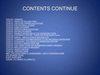 CONTENTS CONTINUE
TOUR 20 – PIRBADET
TOUR 21 - HIKING ON THE LADE TRAIL
TOUR 22 – DISCOVER TRØNDELAG‟S NATURE
TOUR 23 - FOR FOOTBALL LOVERS!
TOUR 24 - URBAN KAYAKING
TOUR 25 - NIDELVA CANOE ADVENTURE
TOUR 26 - SAILING EXCURSION
TOUR 27 - RIB BOAT ADVENTURE ON THE TRONDHEIM FJORD
TOUR 28 - EXPERIENCE NATURE, 15 MINUTES FROM DOWN TOWN
TOUR 29 - RØROS - UNESCO WORLD HERITAGE SITE
TOUR 30 - THAMSHAVN OLDTIMER RAILWAY TO THE HISTORICAL LØKKEN MINE
TOUR 31 - STIKLESTAD - THE CRADLE OF NORWEGIAN HISTORY
TOUR 32 - AUSTRÅTT MANOR FROM 1656
TOUR 33 - THE TURRET FROM THE GERMAN BATTLESHIP “GNEISNAU”
TOUR 34 - BIRD WATCHING AT ØRLANDET
TOUR 35 - HEGRA FORTESS
TOUR 36 – ERSGARD FARM
MEET THE LOCALS/ MEET A TRONDHEIMER - VISIT A TRONDHEIM HOME
TAILOR-MADE TOURS
EVENT SUPPLIERS
AVINOR – FLY SMART, FLY DIRECTLY

 