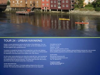 TOUR 24 - URBAN KAYAKING
Kayak or canoe adventures cannot only be done in the wilderness. You can
paddle in the centre of Trondheim; in the canals, up the river Nidelven and on
the fjord together with a guide/instructor.
Trondheim is situated by Norway‟s third longest fjord, and the river Nidelven
winds through the city. The canal is a result of the building of an artificial island
for expansion of the dock area in the middle of the 19th century.
On this urban canoe adventure you share the canal with tour- and recreational
boats, and experience Trondheim‟s architecture from water level. In the river
you paddle along the famous wharves. The oldest date from the 18th century,
and show how the riverbank looked like in that period.

TOUR DESCRIPTION:
The tour starts in the canal, 10 minutes walking distance from the cruise
terminal. The instructor provides basic instruction prior to tour departure.

FIGURES & FACTS
Duration: 2 hours
Capacity: 15 pax
Season: Spring, summer, autumn
Note: All equipment (canoes, paddles, personal flotation devices etc.) are provided.
Some paddling experience recommended. Wear suitable clothes and shoes.
SUPPLIERS:
Mid-Norway Adventure AS
eirik@midnorwayadventure.com
Tel: +47 982 86 070
Trondheim Kajakk
info@trondheimkajakk.no
Tel: +47 414 46 747

 