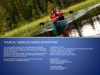 TOUR 25 - NIDELVA CANOE ADVENTURE
Our river, Nidelva starts at the Lake Selbusjøen and winds
through different landscapes on its way to the Trondheim Fjord.
We will invite you on a calm trip on the rivers last 6-7 kilometers
stretch to the Fjord.
We will take care of the safety, making sure everybody has their
lifejacket on, and help you with the paddling skills before we
are off on our way down the river.

FIGURES & FACTS
Duration: 3 hours – from the hotel until we are back at the hotel
Capacity: 2-3 persons in each canoe
– as many canoes as you want
Season: Spring - summer - autumn
Note: Sport shoes and outdoor clothes

We will take time to enjoy the nature and the urban sights
on our journey to Trondheim Harbour.

SUPPLIERS:
Mid-Norway Adventure AS
eirik@midnorwayadventure.com
Tel: +47 982 86 070
Trondheim Kajakk
info@trondheimkajakk.no
Tel: +47 414 46 747

 