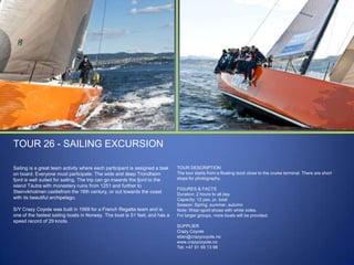 TOUR 26 - SAILING EXCURSION
Sailing is a great team activity where each participant is assigned a task
on board. Everyone must participate. The wide and deep Trondheim
fjord is well suited for sailing. The trip can go inwards the fjord to the
island Tautra with monastery ruins from 1251 and further to
Steinvikholmen castlefrom the 16th century, or out towards the coast
with its beautiful archipelago.
S/Y Crazy Coyote was built in 1999 for a French Regatta team and is
one of the fastest sailing boats in Norway. The boat is 51 feet, and has a
speed record of 29 knots.

TOUR DESCRIPTION
The tour starts from a floating dock close to the cruise terminal. There are short
stops for photography.
FIGURES & FACTS
Duration: 2 hours to all day
Capacity: 12 pax. pr. boat
Season: Spring, summer, autumn
Note: Wear sport shoes with white soles.
For larger groups, more boats will be provided.

SUPPLIER
Crazy Coyote
stian@crazycoyote.no
www.crazycoyote.no
Tel: +47 91 59 13 98

 