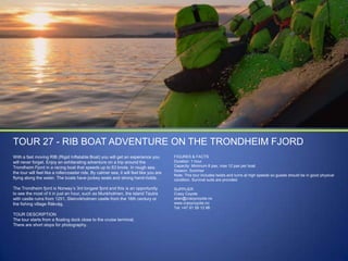 TOUR 27 - RIB BOAT ADVENTURE ON THE TRONDHEIM FJORD
With a fast moving RIB (Rigid Inflatable Boat) you will get an experience you
will never forget. Enjoy an exhilarating adventure on a trip around the
Trondheim Fjord in a racing boat that speeds up to 63 knots. In rough sea,
the tour will feel like a rollercoaster ride. By calmer sea, it will feel like you are
flying along the water. The boats have jockey seats and strong hand-holds.

FIGURES & FACTS
Duration: 1 hour
Capacity: Minimum 8 pax, max 12 pax per boat.
Season: Summer
Note: This tour includes twists and turns at high speeds so guests should be in good physical
condition. Survival suits are provided.

The Trondheim fjord is Norway‟s 3rd longest fjord and this is an opportunity
to see the most of it in just an hour, such as Munkholmen, the island Tautra
with castle ruins from 1251, Steinvikholmen castle from the 16th century or
the fishing village Råkvåg.

SUPPLIER
Crazy Coyote
stian@crazycoyote.no
www.crazycoyote.no
Tel: +47 91 59 13 98

TOUR DESCRIPTION
The tour starts from a floating dock close to the cruise terminal.
There are short stops for photography.

 