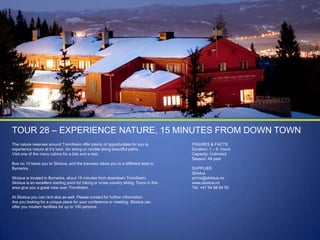 TOUR 28 – EXPERIENCE NATURE, 15 MINUTES FROM DOWN TOWN
The nature reserves around Trondheim offer plenty of opportunities for you to
experience nature at it‟s best. Go skiing or ramble along beautiful paths.
Visit one of the many cabins for a bite and a rest.
Bus no.10 takes you to Skistua, and the tramway takes you to a different area in
Bymarka.
Skistua is located in Bymarka, about 15 minutes from downtown Trondheim.
Skistua is an excellent starting point for hiking or cross country skiing. Tours in this
area give you a great view over Trondheim.
At Skistua you can rent skis as well. Please contact for further information.
Are you looking for a unique place for your conference or meeting, Skistua can
offer you modern facilities for up to 100 persons.

FIGURES & FACTS
Duration: 1 – 9 hours
Capacity: Unlimited
Season: All year
SUPPLIER
Skistua
prima@skistua.no
www.skistua.no
Tel: +47 94 88 94 50

 