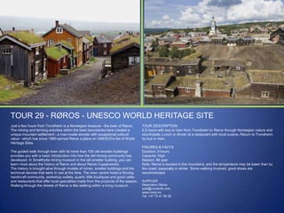 TOUR 29 - RØROS - UNESCO WORLD HERITAGE SITE
Just a few hours from Trondheim is a Norwegian treasure - the town of Røros.
The mining and farming activities within the town boundaries have created a
unique mountain settlement - a man-made wonder with exceptional cultural
value - which has since 1980 earned Røros a place on UNESCO‟s list of World
Heritage Sites.
The guided walk through town with its more than 100 old wooden buildings
provides you with a basic introduction into how the old mining community has
developed. In Smelthytta mining museum in the old smelter building, you can
learn more about the history of Røros and about Røros Copperworks.
The history is brought alive through models of mines, smelter buildings and the
technical devices that were in use at the time. The town centre hosts a thriving
handicraft community, workshop outlets, quaint, little boutiques and good cafés
and restaurants that offer local specialties made from the products of the season.
Walking through the streets of Røros is like walking within a living museum.

TOUR DESCRIPTION
2,5 hours with bus or train from Trondheim to Røros through Norwegian nature and
countryside. Lunch or dinner at a restaurant with local cuisine. Return to Trondheim
by bus or train.
FIGURES & FACTS
Duration: 9 hours
Capacity: High
Season: All year
Note: Røros is located in the mountains, and the temperature may be lower than by
the coast, especially in winter. Some walking involved, good shoes are
recommended.
SUPPLIER
Destination Røros
post@rorosinfo.com
www.roros.no
Tel: +47 72 41 00 00

 