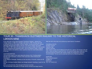 TOUR 30 - THAMSHAVN OLDTIMER RAILWAY TO THE HISTORICAL
LØKKEN MINE
A tour with train on the narrow gauged Thamshavn Railway - opened as a
„vintage railway‟ in 1983, the carriages date back to 1908. The line was built
to transport ore from the copper mines at Løkken. During World War II, several
sabotage attempts were made on the line. The mine at Løkken was active
from 1654 to 1987. Here will visitors learn about bygone battles with heat, smoke
and ore, experience the quietness within, hear the dripping of water, smell the
stench of sulphur and admire a colour spectrum that one could hardly believe
to be true.
TOUR DESCRIPTION:
This excursion takes us by coach along the shores of the Trondheimsfjord.
We later reach Gaulosen, a branch of the main fjord, before following the
Orkdalsfjord
to the village of Orkanger. Heading up river we arrive in Fannrem, where we will
board
the train. Arriving at Løkken Station we change transport, boarding a coach for the
short
drive up to the old mine. The next part of the tour is on foot.
The one kilometer route takes us through narrow corridors and large caverns.

After the visit in the mine, we continue by coach back to Trondheim.
FIGURES & FACTS
Duration: 5 hours
Capacity: High
Season: Summer
Note: There is quite a lot of walking during this tour, approx. 20 minutes in the old
mine. There are steps to board the train, and several single steps inside the mine.
Not recommend for persons with limited mobility and wheelchairs cannot be
accommodated. The tour can be extended with lunch at Bårdshaug Manor.
SUPPLIER:
Orkla Industrimuseum
post@oi.no
www.oi.no
Tel: +47 72 49 91 00

 