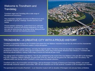 Welcome to Trondheim and
Trøndelag
Trondheim region and Trøndelag offer a wide range of
attractions and excursions.
This presentation highlights more than 30 different tours which
are available for groups, meetings, incentive and the cruise
market.
Choose between sightseeing, guided theme tours, helicopter
and boat trips, museums and exciting fortifications. For those
who want an active journey, we arrange hiking, biking and boat
adventures - and even bird watching excursions.

TRONDHEIM – A CREATIVE CITY WITH A PROUD HISTORY
Trondheim is beautifully situated by the Trondheim fjord where the river Nidelven meanders through the city centre and the characteristic
low and colourful wooden architecture creates a unique atmosphere.
Trondheim is the historic capital of Norway, and today the regional capital. The history of the city has played an important role in the
development of Norway from the Viking age and medieval times, which many of the popular attractions bear witness to. Trondheim also
has strong cultural traditions, hosting a wide range of events and festivals all year round.
The original name of Trondheim was Nidaros. The city was established by the mouth of the river Nidelven in the year 997 by the Norwegian
king Olav Tryggvason. Nidaros Cathedral, the great pride of the city, was built over the grave of St. Olav early in the 11th century. The
cathedral towers over the city, and is Trondheim‟s most unique and popular attraction.
Trondheim is also a city of innovation and technology, with the Norwegian University of Science and Technology (NTNU), and several
internationally renowned research communities. With 180 000 inhabitants and 30 000 students Trondheim is the 3rd largest city in Norway.
The spectacular and innovative Rockheim – is an interactive museum with six decades of Norwegian rock and pop history at Brattøra.

 