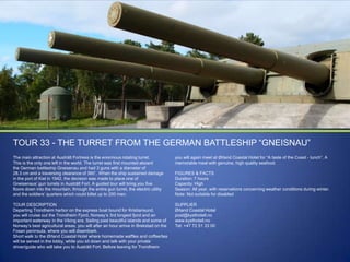 TOUR 33 - THE TURRET FROM THE GERMAN BATTLESHIP “GNEISNAU”
The main attraction at Austrått Fortress is the enormous rotating turret.
This is the only one left in the world. The turret was first mounted aboard
the German battleship Gneisenau and had 3 guns with a diameter of
28.3 cm and a traversing clearance of 360˚. When the ship sustained damage
in the port of Kiel in 1942, the decision was made to place one of
Gneisenaus‟ gun turrets in Austrått Fort. A guided tour will bring you five
floors down into the mountain, through the entire gun turret, the electric utility
and the soldiers‟ quarters which could billet up to 200 men.

you will again meet at Ørland Coastal Hotel for “A taste of the Coast - lunch”. A
memorable meal with genuine, high quality seafood.

TOUR DESCRIPTION
Departing Trondheim harbor on the express boat bound for Kristiansund,
you will cruise out the Trondheim Fjord, Norway‟s 3rd longest fjord and an
important waterway in the Viking era. Sailing past beautiful islands and some of
Norway‟s best agricultural areas, you will after an hour arrive in Brekstad on the
Fosen peninsula, where you will disembark.
Short walk to the Ørland Coastal Hotel where homemade waffles and coffee/tea
will be served in the lobby, while you sit down and talk with your private
driver/guide who will take you to Austrått Fort. Before leaving for Trondheim

SUPPLIER
Ørland Coastal Hotel
post@kysthotell.no
www.kysthotell.no
Tel: +47 72 51 33 00

FIGURES & FACTS
Duration: 7 hours
Capacity: High
Season: All year, with reservations concerning weather conditions during winter.
Note: Not suitable for disabled

 
