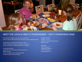 MEET THE LOCALS/ MEET A TRONDHEIMER - VISIT A TRONDHEIM HOME
The host from Trondheim invites you to their home for a
snack or a dinner, always with a local connection but with unexpected touches.
During dinner, you will be told the host‟s own history:
Visit MY Trondheim. Choose to visit a family, a couple or a
person who offers her/ himself and their life in Trondheim.
TOUR DESCRIPTION:
Contact the Tourist office which will tell you about the
different families.
Tour is on request and is in central Trondheim.
Transfer to and from can be arranged.

FIGURES & FACTS:
Duration: 1-4 hours
Capasity: 2–10 persons in each home
Season: All year
SUPPLIER:
Visit Trondheim AS
post@visittrondheim.no
Tel +47 73 80 76 60
www.visittrondheim.no

 