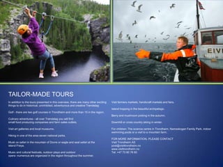 TAILOR-MADE TOURS
In addition to the tours presented in this overview, there are many other exciting
things to do in historical, uninhibited, adventurous and creative Trøndelag:

Visit farmers markets, handicraft markets and fairs.
Island hopping in the beautiful archipelago.

Golf - there are two golf courses in Trondheim and more than 15 in the region.
Berry and mushroom picking in the autumn.
Culinary adventures - all over Trøndelag you will find
small food producing companies and farm sales outlets.
Visit art galleries and local museums.

Downhill or cross country skiing in winter.
For children: The science centre in Trondheim, Namsskogan Family Park, indoor
swimming pools or a visit to a mountain farm.

Hiking in one of the area seven national parks.
Musk ox safari in the mountain of Dovre or eagle and seal safari at the
island Frøya.
Music and cultural festivals, outdoor plays and outdoor
opera -numerous are organized in the region throughout the summer.

FOR MORE INFORMATION, PLEASE CONTACT
Visit Trondheim AS
post@visittrondheim.no
www.visittrondheim.no
Tel: +47 73 80 76 60

 