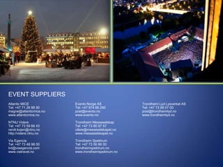 EVENT SUPPLIERS
Atlantic MICE
Tel: +47 71 26 88 90
magne@atlanticmice.no
www.atlanticmice.no

Evento Norge AS
Tel: +47 974 66 290
post@evento.no
www.evento.no

NTNU Videre
Tel: +47 73 59 66 43
randi.kojen@ntnu.no
http://videre.ntnu.no

Trondheim Messeselskap
Tel: +47 73 80 97 57
utleie@messeselskapet.no
www.messeselskapet.no

Via Egencia
Tel: +47 73 48 98 00
trd@viaegencia.com
www.viatravel.no

Trondheim Spektrum
Tel: +47 73 56 86 00
trondheimspektrum.no
www.trondheimspektrum.no

Trondheim Lyd Lysverket AS
Tel: +47 73 88 07 00
post@trondheimlyd.no
www.trondheimlyd.no

 
